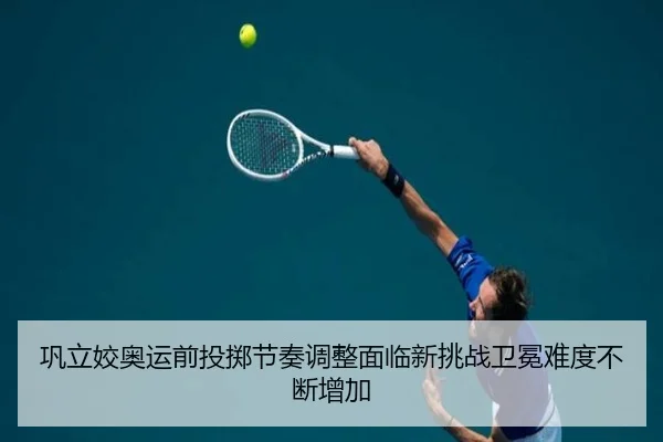 巩立姣奥运前投掷节奏调整面临新挑战卫冕难度不断增加